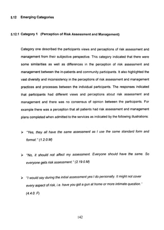 5.12 Emerging Categories
5.12.1 Category 1 (Perception of Risk Assessment and Management)
Category one described the participants views and perceptions of risk assessment and
management from their subjective perspective. This category indicated that there were
some similarities as well as differences in the perception of risk assessment and
management between the in-patients and community participants. It also highlighted the
vast diversity and inconsistency in the perceptions of risk assessment and management
practices and processes between the individual participants. The responses indicated
that participants had different views and perceptions about risk assessment and
management and there was no consensus of opinion between the participants. For
example there was a perception that all patients had risk assessment and management
plans completed when admitted to the services as indicated by the following illustrations:
> "Yes, they all have the same assessment as I use the same standard form and
format. " (1.2.O.M)
> "No, it should not affect my assessment. Everyone should have the same. So
everyone gets risk assessment. " (2. 19.O.M)
> "I would say during the initial assessment yes I do personally. It might not cover
every aspect of risk, i. e. have you got a gun at home or more intimate question. "
(4.4.0. F)
142
 