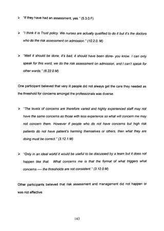 ,. "If they have had an assessment, yes." (S.3.0.F)
~ "/ think it is Trust policy. We nurses are actually qualified to do it but it's the doctors
who do the risk assessment on admission. " (10.2. O. M)
~ "Well it should be done, it's bad, it should have been done- you know. I can only
speak for this ward, we do the risk assessment on admission, and I can't speak for
other wards." (6.22.0.M)
One participant believed that very ill people did not always get the care they needed as
the threshold for concerns amongst the professionals was diverse.
~ "The levels of concerns are therefore varied and highly experienced staff may not
have the same concerns as those with less experience so what will concern me may
not concern them. However if people who do not have concerns but high risk
patients do not have patient's harming themselves or others, then what they are
doing must be correct. " (3. 12. 1.M)
~ "Only in an ideal world it would be useful to be discussed by a team but it does not
happen like that. What concerns me is that the format of what triggers what
concerns ---- the thresholds are not consistent. " (3. 12.O.M)
Other participants believed that risk assessment and management did not happen or
was not effective.
143
 