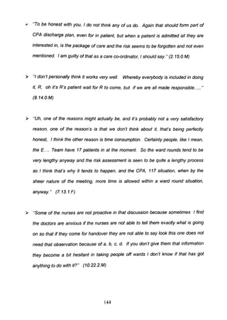 ,. "To be honest with you, I do not think any of us do. Again that should form part of
CPA discharge plan, even for in patient, but when a patient is admitted all they are
interested in, is the package of care and the risk seems to be forgotten and not even
mentioned. I am guilty of that as a care co-ordinator, I should say. " (2. 15.O.M)
~ "I don't personally think it works very well. Whereby everybody is included in doing
it, R, oh it's R's patient wait for R to come, but if we are all made responsible..... "
(9. 14.0.M)
~ "Uh, one of the reasons might actually be, and it's probably not a very satisfactory
reason, one of the reason's is that we don't think about it, that's being perfectly
honest, I think the other reason is time consumption. Certainly people, like I mean,
the E.... Team have 17 patients in at the moment. So the ward rounds tend to be
very lengthy anyway and the risk assessment is seen to be quite a lengthy process
so I think that's why it tends to happen, and the CPA, 117 situation, when by the
sheer nature of the meeting, more time is allowed within a ward round situation,
anyway." (7.13.1.F)
~ "Some of the nurses are not proactive in that discussion because sometimes I find
the doctors are anxious if the nurses are not able to tell them exactly what is going
on so that if they come for handover they are not able to say look this one does not
need that observation because of a, b, c, d. If you don't give them that information
they become a bit hesitant in taking people off wards I don't know if that has got
anything to do with it?" (10.22.2.M)
144
 