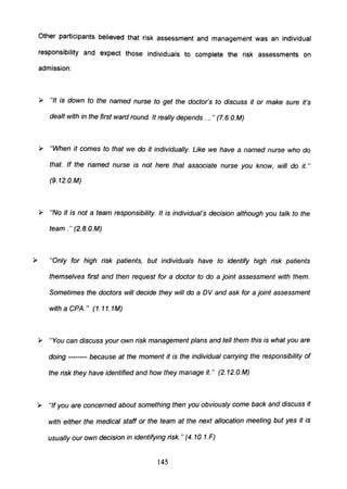 Other participants believed that risk assessment and management was an individual
responsibility and expect those individuals to complete the risk assessments on
admission:
» "It is down to the named nurse to get the doctor's to discuss it or make sure it's
dealt with in the first ward round. It really depends.... " (7.6. O.M)
» "When it comes to that we do it individually. Like we have a named nurse who do
that. If the named nurse is not here that associate nurse you know, will do it."
(9. 12.0.M)
» "No it is not a team responsibility. It is individual's decision although you talk to the
team." (2.B.0.M)
"Only for high risk patients, but individuals have to identify high risk patients
themselves first and then request for a doctor to do a joint assessment with them.
Sometimes the doctors will decide they will do a DV and ask for a joint assessment
with a CPA." (1.11.1M)
» "You can discuss your own risk management plans and tell them this is what you are
doing -------- because at the moment it is the individual carrying the responsibility of
the risk they have identified and how they manage it." (2. 12.O.M)
» "If you are concerned about something then you obviously come back and discuss it
with either the medical staff or the team at the next allocation meeting but yes it is
usually our own decision in identifying risk." (4.10. 1.F)
145
 