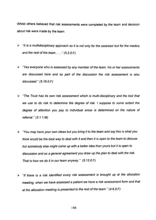 Whilst others believed that risk assessments were completed by the team and decision
about risk were made by the team:
» "It is a multidisciplinary approach so it is not only for the assessor but for the medics
and the rest of the team......" (S.2.0.F)
» "Yes everyone who is assessed by any member of the team, his or her assessments
are discussed here and as part of the discussion the risk assessment is also
discussed." (S.16.0.F)
» "The Trust has its own risk assessment which is multi-disciplinary and the tool that
we use to do risk to determine the degree of risk. I suppose to some extent the
degree of attention you pay to individual areas is determined on the nature of
referral." (3. 1. 1.M)
» "You may have your own ideas but you bring it to the team and say this is what you
think would be the best way to deal with it and then it is open to the team to discuss
but somebody else might come up with a better idea than yours but it is open to
discussion and as a general agreement you draw up the plan to deal with the risk.
That is how we do it in our team anyway." (S.13.0.F)
» "If there is a risk identified every risk assessment is brought up at the allocation
meeting, when we have assessed a patient we have a risk assessment form and that
at the allocation meeting is presented to the rest of the team." (4.6.0.F)
146
 