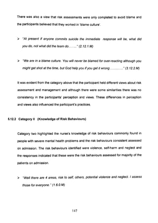 There was also a view that risk assessments were only completed to avoid blame and
the participants believed that they worked in 'blame culture'.
» "At present if anyone commits suicide the immediate response will be, what did
you do, not what did the team do........" (2. 12. 1.M)
» "We are in a blame culture. You will never be blamed for over-reacting although you
might get shot at the time, but God help you if you get it wrong.. ........... " (3. 12.2.M)
It was evident from the category above that the participant held different views about risk
assessment and management and although there were some similarities there was no
consistency in the participants' perception and views. These differences in perception
and views also influenced the participant's practices.
5.12.2 Category II (Knowledge of Risk Behaviours)
Category two highlighted the nurse's knowledge of risk behaviours commonly found in
people with severe mental health problems and the risk behaviours consistent assessed
on admission. The risk behaviours identified were violence, self-harm and neglect and
the responses indicated that these were the risk behaviours assessed for majority of the
patients on admission.
» "Well there are 4 areas, risk to self, others, potential violence and neglect. I assess
those for everyone." (1.6.0.M)
147
 