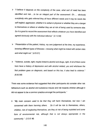 ~ II/ believe it depends on the complexity of the case, what sort of need has been
identified and risk.....to be an integral part of the assessment. Eh ..... obviously
everybody who gets referred they all have different needs and it may be needs like
self neglect, aggression, whether it is verbal or physical or whether they are a danger
to themselves or others or whether they are at risk of being used by someone else.
So it is good to record the assessment that reflects whatever you have identified and
agreed obviously with the individual referred. " (2. 1.o.M)
~ IIPresentation of the patient, history, my own judgement at the time, my experience,
knowing different types of illnesses - knowing what might be linked with certain risks
and what might not." (4.S.O.F)
~ IIViolence, suicide, right, maybe linked to alcohol and drugs, right. A lot of them come
here have a history of depression and with alcohol related, yes and whichever the
first problem goes on diagnosis, and based on this too, it also lead to violence."
(6.S.0.M)
There was some evidence that suggested that other participants did consider other risk
behaviours such as alcohol and substance misuse and risk towards children although it
did not appear to be a common practice amongst the participants. "
~ liMy main concern used to be that they will harm themselves, but now I am
concerned with them harming others. So it will be risk to themselves, others,
children, risk of neglecting themselves, are they at risk of being exploited and some
form of environmental risk, although that is not always appropriate in the
community." (3.3. o. M)
148
 