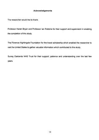 Acknowledgements
The researcher would like to thank:
Professor Karen Bryan and Professor Ian Robbins for their support and supervision in enabling
the completion of this study.
The Florence Nightingale Foundation for the travel scholarship which enabled the researcher to
visit the United States to gather valuable information which contributed to this study.
Surrey Oaklands NHS Trust for their support, patience and understanding over the last few
years.
14
 