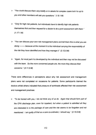 ,. "You could discuss them vety briefly or in details for complex cases but it is up to
you and other members will ask you questions." (1.B.1.M)
~ "Only for high risk patients, but individuals have to identify high risk patients
themselves first and then request for a doctor to do a jOint assessment with them. "
(1. 17.1.M)
~ "You can discuss your own risk management plans and tell them this is what you are
doing -------- because at the moment it is the individual cartying the responsibility of
the risk they have identified and how they manage it. " (2. 12.o.M)
~ "Again, for most part it is developed by the individual and then may not be discussed
with the team. So the more concerned people are, the more they discuss their
concerns." (3. 11.0.M)
There were differences in perceptions about why risk assessment and management
plans were not completed on occasions for patients. Some participants blamed the
doctors whilst others indicated that pressure of workloads affected their risk assessment
and management practices:
~ "To be honest with you, I do not think any of us do. Again that should form part of
the CPA discharge plan, even for inpatient, but when a patient is admitted all they
are interested in is the package of care and the risk seems to be forgotten and not
mentioned. I am guilty of that as a care co-ordinator, I should say. " (2. 15.O. M)
152
 