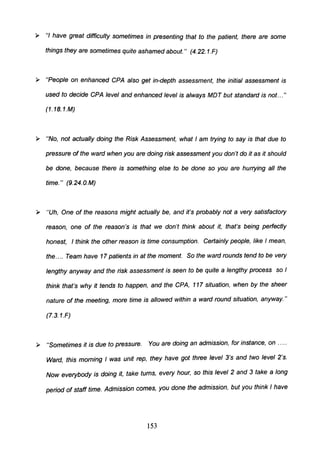 » "I have great difficulty sometimes in presenting that to the patient, there are some
things they are sometimes quite ashamed about." (4.22.1.F)
» "People on enhanced CPA also get in-depth assessment, the initial assessment is
used to decide CPA level and enhanced level is always MDT but standard is not..."
(1. 1B. 1.M)
» "No, not actually doing the Risk Assessment, what I am trying to say is that due to
pressure of the ward when you are doing risk assessment you don't do it as it should
be done, because there is something else to be done so you are hurrying all the
time." (9.24.O. M)
» "Uh, One of the reasons might actually be, and it's probably not a very satisfactory
reason, one of the reason's is that we don't think about it, that's being perfectly
honest, I think the other reason is time consumption. Certainly people, like I mean,
the.... Team have 17 patients in at the moment. So the ward rounds tend to be very
lengthy anyway and the risk assessment is seen to be quite a lengthy process so I
think that's why it tends to happen, and the CPA, 117 situation, when by the sheer
nature of the meeting, more time is allowed within a ward round situation, anyway."
(7.3.1.F)
» "Sometimes it is due to pressure. You are doing an admission, for instance, on .....
Ward, this morning I was unit rep, they have got three level 3's and two level 2's.
Now everybody is doing it, take turns, every hour, so this level 2 and 3 take a long
period of staff time. Admission comes, you done the admission, but you think I have
153
 