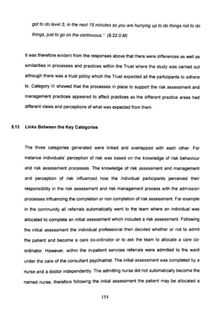 got to do level 3, in the next 15 minutes so you are hurrying up to do things not to do
things, just to go on the continuous." (9.22. O.M)
It was therefore evident from the responses above that there were differences as well as
similarities in processes and practices within the Trust where the study was carried out
although there was a trust policy which the Trust expected all the participants to adhere
to. Category III showed that the processes in place to support the risk assessment and
management practices appeared to affect practices as the different practice areas had
different views and perceptions of what was expected from them.
5.13 Links Between the Key Categories
The three categories generated were linked and overlapped with each other. For
instance individuals' perception of risk was based on the knowledge of risk behaviour
and risk assessment processes. The knowledge of risk assessment and management
and perception of risk influenced how the individual participants perceived their
responsibility in the risk assessment and risk management process with the admission
processes influencing the completion or non completion of risk assessment. For example
in the community all referrals automatically went to the team where an individual was
allocated to complete an initial assessment which included a risk assessment. Following
the initial assessment the individual professional then decided whether or not to admit
the patient and become a care co-ordinator or to ask the team to allocate a care co-
ordinator. However, within the in-patient services referrals were admitted to the ward
under the care of the consultant psychiatrist. The initial assessment was completed by a
nurse and a doctor independently. The admitting nurse did not automatically become the
named nurse, therefore following the initial assessment the patient may be allocated a
154
 