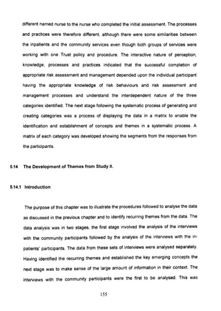 different named nurse to the nurse who completed the initial assessment. The processes
and practices were therefore different, although there were some similarities between
the inpatients and the community services even though both groups of services were
working with one Trust policy and procedure. The interactive nature of perception,
knowledge, processes and practices indicated that the successful completion of
appropriate risk assessment and management depended upon the individual participant
having the appropriate knowledge of risk behaviours and risk assessment and
management processes and understand the interdependent nature of the three
categories identified. The next stage following the systematic process of generating and
creating categories was a process of displaying the data in a matrix to enable the
identification and establishment of concepts and themes in a systematic process. A
matrix of each category was developed showing the segments from the responses from
the participants.
5.14 The Development of Themes from Study II.
5.14.1 Introduction
The purpose of this chapter was to illustrate the procedures followed to analyse the data
as discussed in the previous chapter and to identify recurring themes from the data. The
data analysiS was in two stages, the first stage involved the analysiS of the interviews
with the community participants followed by the analysis of the interviews with the in-
patients' participants. The data from these sets of interviews were analysed separately.
Having identified the recurring themes and established the key emerging concepts the
next stage was to make sense of the large amount of information in their context. The
interviews with the community participants were the first to be analysed. This was
155
 