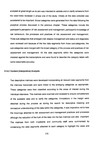 analysed at great length as its aim was intended to validate and or clarify omissions from
the case-notes reviewed in phase one of the study. Initially all the data collected was
considered to be important. Broad categories were generated from the data following the
analytical process discussed in the previous chapter. These categories include the
participant's perception of risk assessment and management, participant's knowledge of
risk behaviours, the processes and practices of risk assessment and management.
Three sub-categories that emerged (risk relapse management and status and diagnosis)
were reviewed and because of the few data segments from these sub-categories, the
sub-categories were merged with the broad category of the process and practices of risk
assessment and management. All the data segments within the categories were
checked against the transcriptions and were found to describe the category labels with
some reasonable accuracy.
5.14.2 Content (Interpretive) Analysis
Two descriptive matrices were developed incorporating all relevant data segments from
the interview transcripts and were linked to the emerging categories as appropriate.
These categories were then classified according to the areas of interest during the
individual interviews. The matrices were scanned and reviewed to ensure completeness
of the available data and to verify the categories. Annotations in the margin were
attached during the process as during the search for descriptive meaning and
conceptual understanding of the data within the categories, it was imperative not to lose
the meanings attached to risk assessment and management practices and processes
although the reduction of the bulk of the data into the two matrices was also important.
The matrices from both in-patients and community staff were summarised by
condensing the data segments attached to each category to highlight the views and
156
 