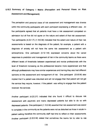 5.15.2 Summary of Category I Matrix (Perception and Personal Views on Risk
Assessment and Management)
The perception and personal views of risk assessment and management was diverse
within the community participants with each participant expressing a different view. All
five participants agreed that all patients must have a risk assessment completed on
admission but all five did not agree on the nature and extent of that risk assessment.
Two participants (4.23.1.F) (1.18.0.M) indicated that the extent and nature of their risk
assessments is based on the diagnosis of the patient, for example, a patient with a
diagnosis of anxiety will not have the same risk assessment as a patient with
schizophrenia. One participant (3.12.1.M) expressed concerns about the varied
responses to prediction and management of risk in the community teams as there were
different levels of thresholds between experienced and novice professionals with the
level of threshold increasing as the professional became more experienced and that
although professionals may have similar experiences and training they also had different
opinions on the assessment and management of risk. One participant (3.9.6.M) also
implied that if a patient was disturbed and will not engage then that patient will not get
the service they require, however, if the patient was willing to engage then the patient
received the services.
Another participant (4.23.2.F) indicated that she found it difficult to discuss risk
assessment with psychotic and manic depressed patients but able to do so with
depressed patients. One participant (1.1S.0.M) asserted that risk assessment was easier
to complete in the community as the patients were not as disturbed as those in acute in-
patient setting therefore the community staff had time to reflect on their assessments.
Another participant (2.22.0.M) stated that sometimes the teams fail to refer to risk
158
 