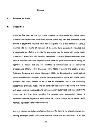 Chapter 1
1. Rationale for Study
1.1 Introduction
In the last few years various high profile incidents involving people with mental health
problems discharged from institutions into the community, and the opposition to the
closure of psychiatric hospitals have increased public fear of the mentally ill. Various
inquiries into the deaths of members of the public have persistently indicated that
professionals were failing to provide the appropriate care for people with mental health
problems to stop them from harming themselves or others. Recommendations from
various inquiries have also emphasised the need for good communication among all
agencies to ensure that any risk identified is communicated to all appropriate
professionals (Ritchie 1994, Sheppard 1996, 1997). Following the deaths of Zito,
Robinson, Dewberry and others (Sheppard, 1996), the Department of Health set out
recommendations in a ten point plan on the management of people with mental health
problems who were deemed to be at risk to themselves and to the community
(Department of Health, 1983). The ten-point plan was supposed to ensure that people
with severe mental health problems were adequately supervised and supported in the
community. And that those providing the services were appropriately trained to
implement the care programme and to utilise the code of practice for the Mental Health
Act 1983 legislation if and when necessary.
Although the ten point plan emphasised the need for training for all professionals, any
training developed tented to focus on the care programme approach which is an after
15
 