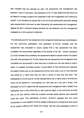 also indicated that the rationale for team risk assessment and management was
because it was a Trust policy. One participant (4.16.1.F) also stated that she would not
be happy to manage a patient who presented a high risk of aggression and violence by
herself. It can therefore be argued that most community participants perceived feeding
back assessments to the team as team discussing risk assessments and management,
despite the fact t individual already deciding the risk behaviour and the management
strategies he or she is going to implement.
The rationale given for risk assessment and management practices was varied between
the five community participants. One participant (2.13.0.M) indicated that risk
assessment was completed to assure people that a risk assessment has been
completed and documented regardless of the severity of the risk. Another participant
(2.4.0.M) indicated that completing risk assessment helped to decide whether the patient
was safe. One participant (2.12.2.M) implied that risk assessment and management was
completed and documented in case there was a suicide and one was asked to write a
report, or a patient committed suicide, it would reflect on that individual who assessed
the patient if there was no risk assessment and the carer tried to sue or if the individual
was asked for a report then they will have a record of what they had done. Two
participants (3.12.2.M) and (2.13.0.M) indicated there was a 'blame culture' and that one
would not be blamed for 'over-reacting' but 'God help you if you get it wrong'. One
participant (4.12.0.F) stated that risk assessment and management plans needed to be
highlighted more in the community as risks could be higher in the community as there
was no 24 hour service unlike the in-patient services where patients were observed
round the clock. Two participants (4.18.0.F), (S.26.0.F) asserted that one would
concentrate on most aspects of risk for people suffering from schizophrenia then would
do for people suffering from stress and anxiety, with the same participant (4.24.0.F)
161
 