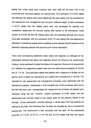 stating that unless there were concerns then other staff did not have time to be
concerned with individual patients risk assessments. One participant (3.13.0.M) stated
that although risk relapse plans were happening they were patchy and not consistent as
risk assessment and management was not given sufficient weight. Another participant
(1.13.0.F) stated that risk relapse plans were only developed for patients who
consistently telephoned the services stating they wanted to kill themselves, whilst
another (2.1S.0.M) felt that risk relapse plans were not developed although they should
have been developed, with one participant (4.22.1.F) also stating that she experienced
difficulties in presenting relapse plans to patients as she believed that the patients will be
ashamed, especially patients with psychosis and maniac depression.
There were contradicting statements about status and diagnosis as although all five
participants believed that status and diagnosis should not influence risk assessments
however, some participants implied that status and diagnosis influenced risk assessment
as it affected the judgements people made and how staff perceived patients (2.18.O.M)
and (3. 7.0. M). One participant stated that patients with a diagnosis of anxiety did not
get the same in-depth risk assessment as a patient with schizophrenia (1.18.0.M). The
rationale for risk assessment and management processes cross referenced with the
rationale for practice. Participants (1.S.M) indicated that current processes were due to
the fact that there was a standardised risk assessment tool therefore all patients were
assessed using the tool. However, another participant (2.1.0.M) stated that risk
assessment was normally based on the reason given for the patient's referral to the
services. All five participants asserted although in varied ways, that most patients are
referred to the team and individuals from the team are allocated by rota to complete the
assessment. The assessment is then discussed with the team. All five participants
(2.6.0.M), (3.11.0.M), (4.10.1.F), (1.10.1.M) and (S.2.0.F) stated that they had regular
162
 