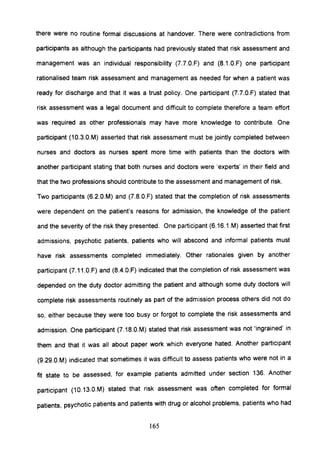 there were no routine formal discussions at handover. There were contradictions from
participants as although the participants had previously stated that risk assessment and
management was an individual responsibility (7.7.0.F) and (S.1.0.F) one participant
rationalised team risk assessment and management as needed for when a patient was
ready for discharge and that it was a trust policy. One participant (7.7.0.F) stated that
risk assessment was a legal document and difficult to complete therefore a team effort
was required as other professionals may have more knowledge to contribute. One
participant (10.3.0.M) asserted that risk assessment must be jointly completed between
nurses and doctors as nurses spent more time with patients than the doctors with
another participant stating that both nurses and doctors were 'experts' in their field and
that the two professions should contribute to the assessment and management of risk.
Two participants (6.2.0.M) and (7.S.0.F) stated that the completion of risk assessments
were dependent on the patient's reasons for admission, the knowledge of the patient
and the severity of the risk they presented. One participant (6.16.1.M) asserted that first
admissions, psychotic patients, patients who will abscond and informal patients must
have risk assessments completed immediately. Other rationales given by another
participant (7.11.0.F) and (S.4.0.F) indicated that the completion of risk assessment was
depended on the duty doctor admitting the patient and although some duty doctors will
complete risk assessments routinely as part of the admission process others did not do
so, either because they were too busy or forgot to complete the risk assessments and
admission. One participant (7.1S.0.M) stated that risk assessment was not 'ingrained' in
them and that it was all about paper work which everyone hated. Another participant
(9.29.0.M) indicated that sometimes it was difficult to assess patients who were not in a
fit state to be assessed, for example patients admitted under section 136. Another
participant (10.13.0.M) stated that risk assessment was often completed for formal
patients, psychotic patients and patients with drug or alcohol problems, patients who had
165
 