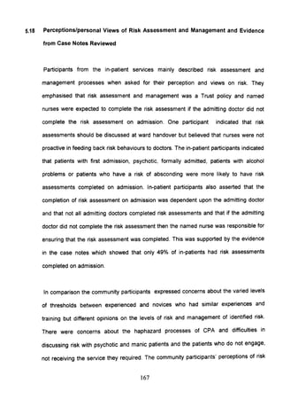 5.18 Perceptions/personal Views of Risk Assessment and Management and Evidence
from Case Notes Reviewed
Participants from the in-patient services mainly described risk assessment and
management processes when asked for their perception and views on risk. They
emphasised that risk assessment and management was a Trust policy and named
nurses were expected to complete the risk assessment if the admitting doctor did not
complete the risk assessment on admission. One participant indicated that risk
assessments should be discussed at ward handover but believed that nurses were not
proactive in feeding back risk behaviours to doctors. The in-patient participants indicated
that patients with first admission, psychotic, formally admitted, patients with alcohol
problems or patients who have a risk of absconding were more likely to have risk
assessments completed on admission. In-patient participants also asserted that the
completion of risk assessment on admission was dependent upon the admitting doctor
and that not all admitting doctors completed risk assessments and that if the admitting
doctor did not complete the risk assessment then the named nurse was responsible for
ensuring that the risk assessment was completed. This was supported by the evidence
in the case notes which showed that only 49% of in-patients had risk assessments
completed on admission.
In comparison the community participants expressed concerns about the varied levels
of thresholds between experienced and novices who had similar experiences and
training but different opinions on the levels of risk and management of identified risk.
There were concerns about the haphazard processes of CPA and difficulties in
discussing risk with psychotic and manic patients and the patients who do not engage,
not receiving the service they required. The community participants' perceptions of risk
167
 