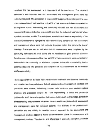 completed the risk assessment and discussed it at the ward round. The in-patient
participant's also indicated that risk assessment and management plans were not
routinely discussed. This perception of responsibility supported the evidence in the case
notes reviewed which indicated that only 46% of risk assessments been completed by
the in-patient nurses. Alternatively, the community indicated that risk assessment and
management was an individual responsibility and that the individual was 'blamed' when
a patient committed suicide. The participants asserted that it was the responsibility of the
individual practitioner to highlight the risk if they had any concerns as risk assessment
and management plans were not routinely discussed within the community teams'
meetings. There was also an indication that risk assessments were completed by the
community participants to avoid blame and not necessary as good practice. Evidence
from the case notes supported this view as 82% of risk assessments were completed by
individuals in the community on admission compared to the 46% completed by the in-
patient participants who perceived the completion of risk assessments as the medical
staffs responsibility.
It was apparent from the case notes reviewed and interviews with both the community
and in-patient services participants that risk assessment and management practices and
processes were diverse, individually focused with minimum team decision-making
practices and processes despite the Trust implementing a policy and procedure
guidance for staff. It was also evident that various factors such as knowledge, perception
of responsibility and processes influenced the successful completion of risk assessment
and management plans for individual patients. The diversity of the professionals'
perception and the inability to develop common approach to risk assessment and
management practices appear to hinder the effectiveness of the risk assessments and
management practices. The diversity and differences in approach, perception, practices
170
 