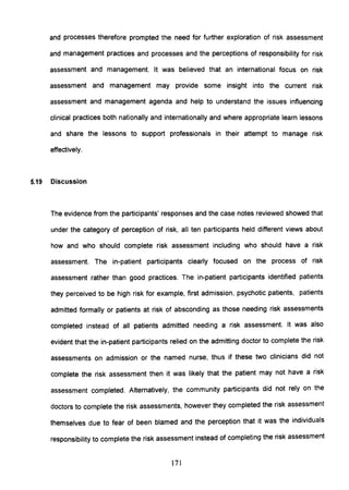 and processes therefore prompted the need for further exploration of risk assessment
and management practices and processes and the perceptions of responsibility for risk
assessment and management. It was believed that an international focus on risk
assessment and management may provide some insight into the current risk
assessment and management agenda and help to understand the issues influencing
clinical practices both nationally and internationally and where appropriate learn lessons
and share the lessons to support professionals in their attempt to manage risk
effectively.
5.19 Discussion
The evidence from the participants' responses and the case notes reviewed showed that
under the category of perception of risk, all ten participants held different views about
how and who should complete risk assessment including who should have a risk
assessment. The in-patient participants clearly focused on the process of risk
assessment rather than good practices. The in-patient participants identified patients
they perceived to be high risk for example, first admission, psychotic patients, patients
admitted formally or patients at risk of absconding as those needing risk assessments
completed instead of all patients admitted needing a risk assessment. It was also
evident that the in-patient participants relied on the admitting doctor to complete the risk
assessments on admission or the named nurse, thus if these two clinicians did not
complete the risk assessment then it was likely that the patient may not have a risk
assessment completed. Alternatively, the community participants did not rely on the
doctors to complete the risk assessments, however they completed the risk assessment
themselves due to fear of been blamed and the perception that it was the individuals
responsibility to complete the risk assessment instead of completing the risk assessment
171
 