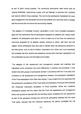 as part of good clinical practice. The community participants used words such as
'varying thresholds' 'experienced nurses' and 'gut feelings' to describe their practices
and reasons behind those practices. The community participants highlighted the issue
about engagement and expressed concerns that patients who were less likely to engage
with the services did not receive the service they needed.
The category of knowledge however, generated a much more consistent perception
about the risk behaviours that all participants assessed for patients with mental health
problems. All participants were able to name at least one of the three risk behaviours
commonly assessed for all patients namely, violence to others, self harm and self
neglect. Some participants were also able to identify other risk behaviours pertinent to
the client group, such as risk to children, exploitation from others and more importantly
the increased risk from alcohol and substance misuse which has been highlighted in all
the confidential inquiries into homicides and suicides.
The category of risk assessment and management process and practices also
highlighted some similarities and some differences in practices and processes. It was
evident that both groups of participants worked in accordance with the Trust policy and
procedure on risk assessment and management, however, the participants' perceptions
of the Trust expectations from them was diverse. It was evident from the responses that
the participant's perceptions of the Trust policy and procedure influenced their practices
and influenced individual's perception of those practices. Whilst the in-patients
participants worked with the notion that the Trust risk assessment and management
policy and procedure required that the admitting doctor completed the risk assessment
as part of the admission process the community participants believed that the same
Trust policy required that the individual assessing the patient completed the risk
172
 
