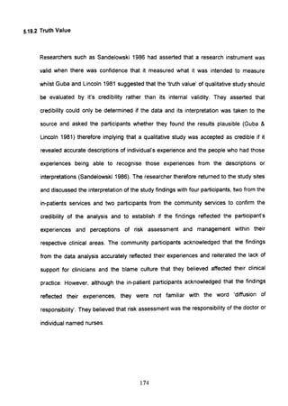 5.19.2 Truth Value
Researchers such as Sandelowski 1986 had asserted that a research instrument was
valid when there was confidence that it measured what it was intended to measure
whilst Guba and Lincoln 1981 suggested that the 'truth value' of qualitative study should
be evaluated by it's credibility rather than its internal validity. They asserted that
credibility could only be determined if the data and its interpretation was taken to the
source and asked the participants whether they found the results plausible (Guba &
Lincoln 1981) therefore implying that a qualitative study was accepted as credible if it
revealed accurate descriptions of individual's experience and the people who had those
experiences being able to recognise those experiences from the descriptions or
interpretations (Sandelowski 1986). The researcher therefore returned to the study sites
and discussed the interpretation of the study findings with four participants, two from the
in-patients services and two participants from the community services to confirm the
credibility of the analysis and to establish if the findings reflected the participant's
experiences and perceptions of risk assessment and management within their
respective clinical areas. The community participants acknowledged that the findings
from the data analysis accurately reflected their experiences and reiterated the lack of
support for clinicians and the blame culture that they believed affected their clinical
practice. However, although the in-patient participants acknowledged that the findings
reflected their experiences, they were not familiar with the word 'diffusion of
responsibility'. They believed that risk assessment was the responsibility of the doctor or
individual named nurses.
174
 