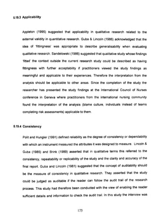 5.19.3 Applicability
Appleton (1995) suggested that applicability in qualitative research related to the
external validity in quantitative research. Guba & Lincoln (1986) acknowledged that the
idea of 'fittingness' was appropriate to describe generalisability when evaluating
qualitative research. Sandelowski (1986) suggested that qualitative study whose findings
'fitted' the context outside the current research study could be described as having
fittingness with further acceptability if practitioners viewed the study findings as
meaningful and applicable to their experiences. Therefore the interpretation from the
analysis should be applicable to other areas. Since the completion of the study the
researcher has presented the study findings at the International Council of Nurses
conference in Geneva where practitioners from the international nursing community
found the interpretation of the analysis (blame culture, individuals instead of teams
completing risk assessments) applicable to them.
5.19.4 Consistency
Polit and Hungler (1991) defined reliability as the degree of consistency or dependability
with which an instrument measured the attributes it was designed to measure. Lincoln &
Guba (1985) and Brink (1989) asserted that in qualitative terms this referred to the
consistency, repeatability or replicability of the study and the clarity and accuracy of the
final report. Guba and Lincoln (1981) suggested that the concept of auditability should
be the measure of consistency in qualitative research. They asserted that the study
could be judged as auditable if the reader can follow the audit trail of the research
process. This study had therefore been conducted with the view of enabling the reader
sufficient details and information to check the audit trail. In this study the interview was
175
 