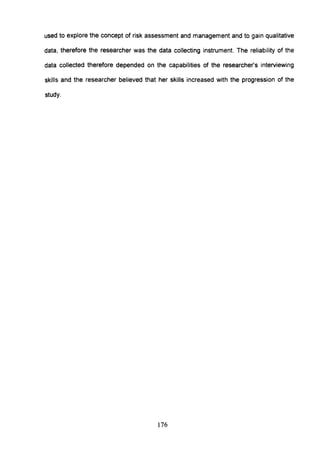 used to explore the concept of risk assessment and management and to gain qualitative
data, therefore the researcher was the data collecting instrument. The reliability of the
data collected therefore depended on the capabilities of the researcher's interviewing
skills and the researcher believed that her skills increased with the progression of the
study.
176
 