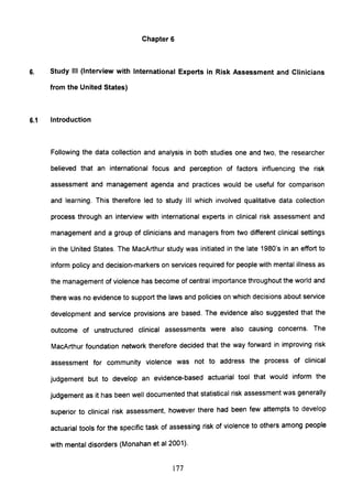Chapter 6
6. Study III (Interview with International Experts in Risk Assessment and Clinicians
from the United States)
6.1 Introduction
Following the data collection and analysis in both studies one and two, the researcher
believed that an international focus and perception of factors influencing the risk
assessment and management agenda and practices would be useful for comparison
and learning. This therefore led to study III which involved qualitative data collection
process through an interview with international experts in clinical risk assessment and
management and a group of clinicians and managers from two different clinical settings
in the United States. The MacArthur study was initiated in the late 1980's in an effort to
inform policy and decision-markers on services required for people with mental illness as
the management of violence has become of central importance throughout the world and
there was no evidence to support the laws and policies on which decisions about service
development and service provisions are based. The evidence also suggested that the
outcome of unstructured clinical assessments were also causing concerns. The
MacArthur foundation network therefore decided that the way forward in improving risk
assessment for community violence was not to address the process of clinical
judgement but to develop an evidence-based actuarial tool that would inform the
judgement as it has been well documented that statistical risk assessment was generally
superior to clinical risk assessment, however there had been few attempts to develop
actuarial tools for the specific task of assessing risk of violence to others among people
with mental disorders (Monahan et al 2001).
177
 