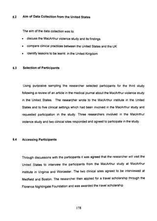 6.2 Aim of Data Collection from the United States
The aim of the data collection was to:
• discuss the MacArthur violence study and its findings
• compare clinical practices between the United States and the UK
• Identify lessons to be learnt in the United Kingdom
6.3 Selection of Participants
Using purposive sampling the researcher selected participants for the third study
following a review of an article in the medical journal about the MacArthur violence study
in the United States. The researcher wrote to the MacArthur institute in the United
States and to five clinical settings which had been involved in the MacArthur study and
requested participation in the study. Three researchers involved in the MacArthur
violence study and two clinical sites responded and agreed to participate in the study.
6.4 Accessing Participants
Through discussions with the participants it was agreed that the researcher will visit the
United States to interview the participants from the MacArthur study at MacArthur
institute in Virginia and Worcester. The two clinical sites agreed to be interviewed at
Medfield and Boston. The researcher then applied for a travel scholarship through the
Florence Nightingale Foundation and was awarded the travel scholarship.
178
 