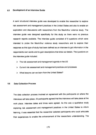 6.5 Development of an Interview Guide
A semi structured interview guide was developed to enable the researcher to explore
risk assessment and management practices in the United States and also to enable an
exploration and discussions with researchers from the MacArthur violence study. The
interview guide was designed specifically for this study as there were no previous
research reports available. The interview guide consisted of 6 questions which were
intended to probe the MacArthur violence study researchers and to explore their
response as this type of study had been defined as an interview to get information in the
respondents own words and to gain descriptions that drew out details. The questions on
the interview guide included:
~ The risk assessment and management agenda in the US
~ Current risk assessment and management practices and processes
~ What lessons can we learn from the United States?
6.6 Data Collection Process
The data collection process involved an agreement with the participants on where the
interviews will take place. All participants agreed that the interviews will take place at the
work place. Interview dates and times were agreed. As this was a qualitative study
exploring risk assessment and management practices in the United States to inform
learning, it was essential that the researcher selected participants who could articulate
their experiences to enable the enhancement of the researchers understanding. The
179
 