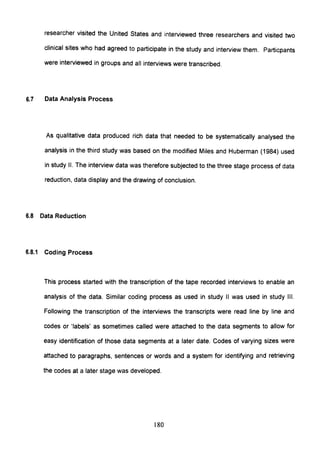 researcher visited the United States and interviewed three researchers and visited two
clinical sites who had agreed to participate in the study and interview them. Particpants
were interviewed in groups and all interviews were transcribed.
6.7 Data Analysis Process
As qualitative data produced rich data that needed to be systematically analysed the
analysis in the third study was based on the modified Miles and Huberman (1984) used
in study II. The interview data was therefore subjected to the three stage process of data
reduction, data display and the drawing of conclusion.
6.8 Data Reduction
6.8.1 Coding Process
This process started with the transcription of the tape recorded interviews to enable an
analysis of the data. Similar coding process as used in study II was used in study III.
Following the transcription of the interviews the transcripts were read line by line and
codes or 'labels' as sometimes called were attached to the data segments to allow for
easy identification of those data segments at a later date. Codes of varying sizes were
attached to paragraphs, sentences or words and a system for identifying and retrieving
the codes at a later stage was developed.
180
 