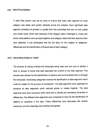 6.8.2 Data Filing System
A data filing system was set by hand to ensure that every data segment for each
category was easily and quickly retrieved during the analysis. Each significant data
segment consisting of phrases or quotes from the transcribed text was cut and pasted
onto coded cards, which had instances of the category label it belonged to. Cards with
similar data patterns were grouped together and category labels that best describe them
were attached. It was anticipated that this will allow for the creation of categories,
differences and the identification of frequencies of each category.
6.8.3 Generating Codes or 'Label'
The process of coding involved the transcripts being read over and over to identify a
word or groups of words that best described the content of the data segment. This
process also allowed for the identification of patterns and commonalities that run through
the transcripts. Generating categories involved the identification of data segments which
could be related for the purpose of comparison. The data segments were organized by
grouping all data segments which seemed similar or related together. The data
segments were then compared within each pile to identify any interesting similarities or
differences. The different data segments were compared to allow for the identification of
patterns or variations in the data. These differences were discussed with another
researcher and the meanings were clarified and agreed.
181
 