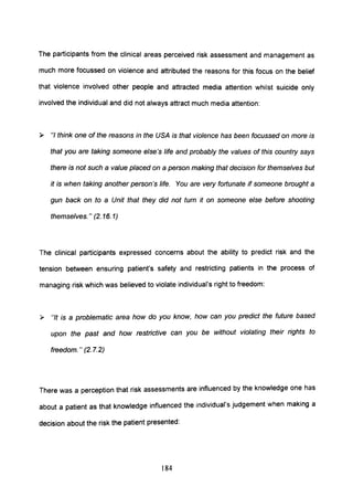 The participants from the clinical areas perceived risk assessment and management as
much more focussed on violence and attributed the reasons for this focus on the belief
that violence involved other people and attracted media attention whilst suicide only
involved the individual and did not always attract much media attention:
~ "I think one of the reasons in the USA is that violence has been focussed on more is
that you are taking someone else's life and probably the values of this country says
there is not such a value placed on a person making that decision for themselves but
it is when taking another person's life. You are very fortunate if someone brought a
gun back on to a Unit that they did not turn it on someone else before shooting
themselves. " (2. 16. 1)
The clinical participants expressed concerns about the ability to predict risk and the
tension between ensuring patient's safety and restricting patients in the process of
managing risk which was believed to violate individual's right to freedom:
~ "It is a problematic area how do you know, how can you predict the future based
upon the past and how restrictive can you be without violating their rights to
freedom." (2.7.2)
There was a perception that risk assessments are influenced by the knowledge one has
about a patient as that knowledge influenced the individual's judgement when making a
decision about the risk the patient presented:
184
 
