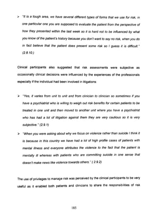 , "It is a tough area, we have several different types of forms that we use for risk, in
one particular one you are supposed to evaluate the patient from the perspective of
how they presented within the last week so it is hard not to be influenced by what
you know of the patient's history because you don't want to say no risk, when you do
in fact believe that the patient does present some risk so I guess it is difficult."
(2.8.10.)
Clinical participants also suggested that risk assessments were subjective as
occasionally clinical decisions were influenced by the experiences of the professionals
especially if the individual had been involved in litigations:
» "Yes, it varies from unit to unit and from clinician to clinician so sometimes if you
have a psychiatrist who is willing to weigh out risk benefits for certain patients to be
treated in one unit and then moved to another unit where you have a psychiatrist
who has had a lot of litigation against them they are very cautious so it is very
subjective. " (2.9. 1)
» "When you were asking about why we focus on violence rather than suicide I think it
is because in this country we have had a lot of high profile cases of patients with
mental illness and everyone attributes the violence to the fact that the patient is
mentally ill whereas with patients who are committing suicide in one sense that
doesn't make news like violence towards others." ( 2.9.2)
The use of privileges to manage risk was perceived by the clinical partiCipants to be very
useful as it enabled both patients and clinicians to share the responsibilities of risk
185
 