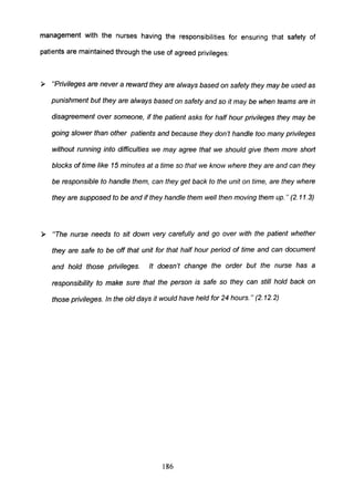 management with the nurses having the responsibilities for ensuring that safety of
patients are maintained through the use of agreed privileges:
~ "Privileges are never a reward they are always based on safety they may be used as
punishment but they are always based on safety and so it may be when teams are in
disagreement over someone, if the patient asks for half hour privileges they may be
going slower than other patients and because they don't handle too many privileges
without running into difficulties we may agree that we should give them more short
blocks of time like 15 minutes at a time so that we know where they are and can they
be responsible to handle them, can they get back to the unit on time, are they where
they are supposed to be and if they handle them well then moving them up." (2.11.3)
~ "The nurse needs to sit down very carefully and go over with the patient whether
they are safe to be off that unit for that half hour period of time and can document
and hold those privileges. It doesn't change the order but the nurse has a
responsibility to make sure that the person is safe so they can still hold back on
those privileges. In the old days it would have held for 24 hours. " (2. 12.2)
186
 