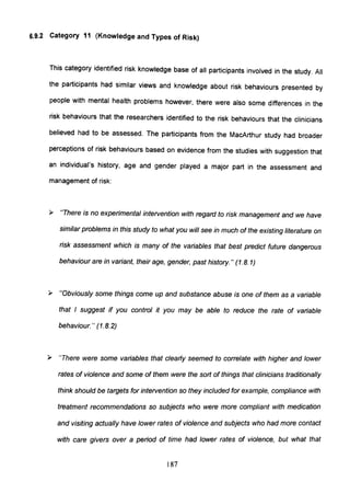 6.9.2 Category 11 (Knowledge and Types of Risk)
This category identified risk knowledge base of all participants involved in the study. All
the participants had similar views and knowledge about risk behaviours presented by
people with mental health problems however, there were also some differences in the
risk behaviours that the researchers identified to the risk behaviours that the clinicians
believed had to be assessed. The participants from the MacArthur study had broader
perceptions of risk behaviours based on evidence from the studies with suggestion that
an individual's history, age and gender played a major part in the assessment and
management of risk:
~ "There is no experimental inteNention with regard to risk management and we have
similar problems in this study to what you will see in much of the existing literature on
risk assessment which is many of the variables that best predict future dangerous
behaviour are in variant, their age, gender, past history." (1.8.1)
~ "Obviously some things come up and sUbstance abuse is one of them as a variable
that I suggest if you control it you may be able to reduce the rate of variable
behaviour. " (1.8.2)
~ 'There were some variables that clearly seemed to correlate with higher and lower
rates of violence and some of them were the sort of things that clinicians traditionally
think should be targets for inteNention so they included for example, compliance with
treatment recommendations so subjects who were more compliant with medication
and visiting actually have lower rates of violence and subjects who had more contact
with care givers over a period of time had lower rates of violence, but what that
187
 