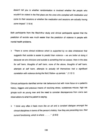 doesn't tell you is whether randomisation is involved whether the people who
wouldn't be violent in the first place are the ones who complied with medication and
come to their sessions or whether the medication and sessions are actually having
some impact. " (1.8.4)
Both participants from the MacArthur study and clinical participants agreed that the
prediction of suicide was much easier than the prediction of violence in people with
mental health problems.
~ "There is some clinical evidence which is supported by no data whatsoever that
suggests that suicide is easier to predict than violence - we are better at doing it
because we are clinicians and suicide is something that we assess. Here in the data
for self harm, thoughts of self harm, none of the above, thoughts of self harm,
attempts at self harm, attempts to actually kill themselves had a significant
correlation with violence during the first 2 follow- up periods." (1.12.1)
Clinical participants identified similar risk behaviours but with more focus on a patient's
history, triggers and previous means of resolving stress, substances misuse, high risk
groups such as young men and the need to consider discrepancies from one's own
observations to what the patient is saying;
~ "I think very often it feels more like an art and a constant dialogue amongst the
clinical disciplines in terms of the person's history, how they are presenting now, their
current functioning, which is where ......... " (2.9.9)
188
 