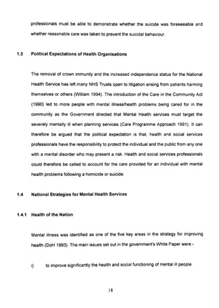 professionals must be able to demonstrate whether the suicide was foreseeable and
whether reasonable care was taken to prevent the suicidal behaviour.
1.3 Political Expectations of Health Organisations
The removal of crown immunity and the increased independence status for the National
Health Service has left many NHS Trusts open to litigation arising from patients harming
themselves or others (William 1994). The introduction of the Care in the Community Act
(1990) led to more people with mental illness/health problems being cared for in the
community as the Government directed that Mental Health services must target the
severely mentally ill when planning services (Care Programme Approach 1991). It can
therefore be argued that the political expectation is that, health and social services
professionals have the responsibility to protect the individual and the public from anyone
with a mental disorder who may present a risk. Health and social services professionals
could therefore be called to account for the care provided for an individual with mental
health problems following a homicide or suicide.
1.4 National Strategies for Mental Health Services
1.4.1 Health of the Nation
Mental illness was identified as one of the five key areas in the strategy for improving
health (DoH 1993). The main issues set out in the government's White Paper were:-
i) to improve significantly the health and social functioning of mental ill people.
18
 