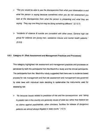 y "Yes you would be able to see the discrepancies from what your observation is and
what the person is saying because sometimes when you do risk assessment you
look at the discrepancies from what the person is presenting and what they are
saying. They say one thing but may be doing something different. " (2. 13.7)
» "Incidents of violence & suicide are consistent with other areas. General high risk
group for violence are young men, substance misuse and mental health patients."
(3.5.2)
6.9.3 Category III (Risk Assessment and Management Practices and Processes)
This category highlighted risk assessment and management practices and processes as
perceived by both the participants from the MacArthur study and the clinical participants.
The participants from the MacArthur study suggested that there was no evidence based
process for risk management and that risk assessment and management was governed
by state laws with individual state deciding to systematise the instruments used for
assessing risk:
» "No because issues related to prediction of risk and the consequences and failing
to predict risk in this country are generally issues of state law rather than federal law
so claims against psychiatrists, other clinicians, facilities for release of dangerous
patients are almost always litigated in state courts. " (13. 1)
189
 
