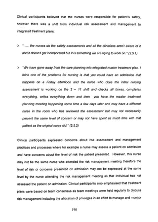 Clinical participants believed that the nurses were responsible for patient's safety,
however there was a shift from individual risk assessment and management to
integrated treatment plans:
» " .... the nurses do the safety assessments and all the clinicians aren't aware of it
and it doesn't get incorporated but it is something we are trying to work on." (2.5.1)
» "We have gone away from the care planning into integrated master treatment plan. I
think one of the problems for nursing is that you could have an admission that
happens on a Friday afternoon and the nurse who does the initial nursing
assessment is working on the 3 - 11 shift and checks all boxes, completes
everything, writes everything down and then you have the master treatment
planning meeting happening some time a few days later and may have a different
nurse in the room who has reviewed the assessment but may not necessarily
present the same level of concern or may not have spent as much time with that
patient as the original nurse did. " (2.5.2)
Clinical participants expressed concerns about risk assessment and management
practices and processes where for example a nurse may assess a patient on admission
and have concerns about the level of risk the patient presented. However, this nurse
may not be the same nurse who attended the risk management meeting therefore the
level of risk or concerns presented on admission may not be expressed at the same
level by the nurse attending the risk management meeting as that individual had not
assessed the patient on admission. Clinical participants also emphasised that treatment
plans were based on team consensus as team meetings were held regularly to discuss
risk management including the allocation of privileges in an effort to manage and monitor
190
 