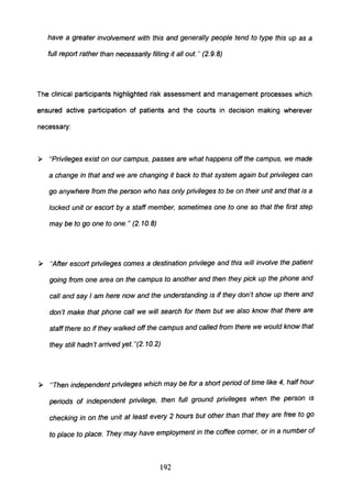 have a greater involvement with this and generally people tend to type this up as a
full report rather than necessarily filling it al/ out. " (2.9.8)
The clinical participants highlighted risk assessment and management processes which
ensured active participation of patients and the courts in decision making wherever
necessary:
» "Privileges exist on our campus, passes are what happens off the campus, we made
a change in that and we are changing it back to that system again but privileges can
go anywhere from the person who has only privileges to be on their unit and that is a
locked unit or escort by a staff member, sometimes one to one so that the first step
may be to go one to one. " (2. 10.8)
» "After escort privileges comes a destination privilege and this will involve the patient
going from one area on the campus to another and then they pick up the phone and
call and say I am here now and the understanding is if they don't show up there and
don't make that phone call we will search for them but we also know that there are
staff there so if they walked off the campus and called from there we would know that
they still hadn't arrived yet. "(2.10.2)
» "Then independent privileges which may be for a short period of time like 4, half hour
periods of independent privilege, then full ground privileges when the person is
checking in on the unit at least every 2 hours but other than that they are free to go
to place to place. They may have employment in the coffee comer, or in a number of
192
 