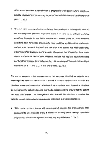 other areas, we have a green house, a progressive work centre where people are
actually employed and earn money as part oftheir rehabilitation and developing work
skills. " (2. 10.3)
~ "Even in some cases patients were turning their privileges in to safeguard them so
I'm not doing well right now they were aware they were having difficulty and they
would say I'm going to stay in the evening and I am not going out, could someone
escort me down for the last smoke of the night and they would turn their privileges in
and we would review it in rounds the next day, if the patient was more stable they
would keep their privileges and it wouldn't change but they themselves have some
control and with the help of staff recognise the fact that they are having difficulties
and turn their privilege level in before they did something off the unit that would put
them back on a 1:1 or a C. O. or that kind of thing." (2. 12.3)
The use of coercion in the management of risk was also identified as patients were
encouraged to attend health facilities to collect their state benefits which enabled the
clinicians to see and assess the patient on those occasions even though the clinicians
did not handle the patient's benefits they had a responsibility to ensure that the patient
had food and shelter. This arrangement also enabled the clinicians to monitor the
patient's mental state and where appropriate implement appropriate strategies.
~ 'This centre works in teams with cases shared between the professionals. Risk
assessments are evaluated every 6 months or in every team meeting. Treatment
programmes are revised regularly or during any major life event." (3.4.1)
193
 