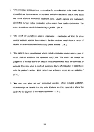 " "We encourage empowerment - even allow for poor decisions to be made. People
committed are those who are incompetent and refuse treatment and in some cases
the courts approve medication treatment plans. Usually patients are involuntarily
committed but can refuse medication unless courts have made a judgement. The
courts sometimes substitute the client's judgement." (3.4.3)
~ "The court will sometimes approve medication - medication will then be given
against patient's wishes. Laws allow to forcibly medicate, courts have a period of
review, in-patient authorisation is usually up to 6 months. " (3.4.3)
~ "Out-patients have guardianship which include medication review once a year or
more, Judicial standards are reviewed every year. The courts will accept the
judgement of medical staff in an affidavit however sometimes these are contested by
patients. Once in a while a court will question a course of medication in accordance
with the patient's wishes. Most patients are voluntary, some are on probation."
(3.4.3.)
~ "We also use what we call benevolent coercion which includes probation,
Guardianship are benefit from the state. Patients are then required to attend the
centre for the payment of their spending money. " (3.5. 1)
194
 