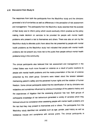 6.10 Discussion from Study III
The responses from both the participants from the MacArthur study and the clinicians
generated a lot of similarities as well as differences in the perception of risk assessment
and management. The participants from the MacArthur study asserted that the purpose
of their study was to inform policy which would eventually inform practice as the policy
making made decision on services to be provided for people with mental health
problems who present a risk to themselves and others. There was also an aim by the
MacArthur study to alleviate public fears about the risk presented by people with mental
health problems as the MacArthur study had indicated that people with mental health
problems did not present any more risk to the public than people without mental health
problems living in the community.
The clinical participants also believed that risk assessment and management in the
United States was much more focused on violence as a result of public reactions to
people with mental health problems and the media presentation of the risk of violence
presented by this client group. Concerns were raised about the tension between
maintaining patient's safety and the perceived human rights and the violation of human
freedom. Some clinical participants stated that the identification of risk by clinicians was
subjective and sometimes influenced by previous knowledge of the patient's history and
the experiences of litigation that the assessing physician has had. Both groups of
participants knowledge of risk behaviours generated a variety of variables which they
believed should be considered when assessing people with mental health problems and
the risk that they may present to themselves and or others. The participants from the
MacArthur study identified risk variables such as age, gender, past history as well as
substance misuse and compliance with service givers. The clinical participants in
195
 