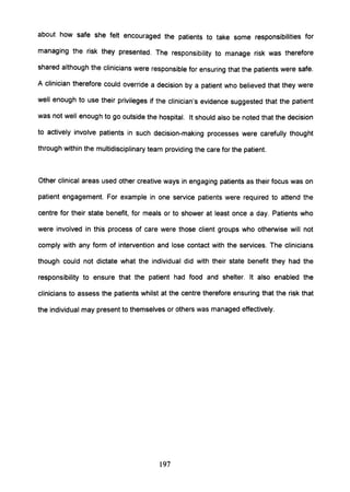 about how safe she felt encouraged the patients to take some responsibilities for
managing the risk they presented. The responsibility to manage risk was therefore
shared although the clinicians were responsible for ensuring that the patients were safe.
A clinician therefore could override a decision by a patient who believed that they were
well enough to use their privileges if the clinician's evidence suggested that the patient
was not well enough to go outside the hospital. It should also be noted that the decision
to actively involve patients in such decision-making processes were carefully thought
through within the multidisciplinary team providing the care for the patient.
Other clinical areas used other creative ways in engaging patients as their focus was on
patient engagement. For example in one service patients were required to attend the
centre for their state benefit, for meals or to shower at least once a day. Patients who
were involved in this process of care were those client groups who otherwise will not
comply with any form of intervention and lose contact with the services. The clinicians
though could not dictate what the individual did with their state benefit they had the
responsibility to ensure that the patient had food and shelter. It also enabled the
clinicians to assess the patients whilst at the centre therefore ensuring that the risk that
the individual may present to themselves or others was managed effectively.
197
 