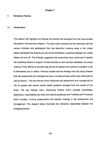 Chapter 7
7. Emerging Themes
7.1 Introduction
This session will highlight and discuss the themes that emerged from the three studies
discussed in the previous chapters. The case notes reviewed and the interviews with the
various clinicians and participants from the MacArthur violence study in the United
States highlighted the diversity as well as the similarities in practices between the United
States and the UK. The findings suggested that researchers have continued to identify
risk predicting factors to support clinical practices as well services developer and policy
making in their attempt to provide safe service for people who continue to present a risk
to themselves and or others. Previous studies and the findings from this study showed
that risk assessment and management was a complex process which was influenced by
various factors. Two key themes which influenced risk assessment and management of
risk for people with severe mental health problems emerged from the results of this
study. The key themes were: Influencing Factors which included (knowledge,
experience, responsibility and local and national guidance) and Practices and Processes
which included, (nursing assessments and decision making) in risk assessment and
management. The diagram below illustrates the interactive relationship between the
emerging themes.
198
 