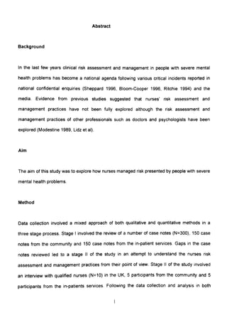 Abstract
Background
In the last few years clinical risk assessment and management in people with severe mental
health problems has become a national agenda following various critical incidents reported in
national confidential enquiries (Sheppard 1996, Bloom-Cooper 1996, Ritchie 1994) and the
media. Evidence from previous studies suggested that nurses' risk assessment and
management practices have not been fully explored although the risk assessment and
management practices of other professionals such as doctors and psychologists have been
explored (Modestine 1989, Lidz et al).
Aim
The aim of this study was to explore how nurses managed risk presented by people with severe
mental health problems.
Method
Data collection involved a mixed approach of both qualitative and quantitative methods in a
three stage process. Stage I involved the review of a number of case notes (N=300), 150 case
notes from the community and 150 case notes from the in-patient services. Gaps in the case
notes reviewed led to a stage II of the study in an attempt to understand the nurses risk
assessment and management practices from their point of view. Stage II of the study involved
an interview with qualified nurses (N=10) in the UK, 5 participants from the community and 5
participants from the in-patients services. Following the data collection and analysis in both
 