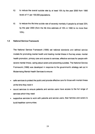 ii» to reduce the overall suicide rate by at least 15% by the year 2000 from 1990
levels of 11 per 100,000 populations.
iii) to reduce the life time suicide rate of severely mentally ill people by at least 33%
by the year 2000 (from the life time estimate of 15% in 1990 to no more than
10%).
1.5 National Service Framework
The National Service Framework (1999) set national standards and defined service
models for promoting mental health and treating mental illness in five key areas: mental
health promotion, primary care and access to services, effective services for people with
severe mental illness, caring about carers and preventing suicides. The National Service
Framework (1999) was developed in response to the government's strategy set out in
Modernising Mental Health Services to ensure:
• safe services to protect the public and provide effective care for those with mental illness
at the time they need it
• sound services to ensure patients and service users have access to the full range of
services which they need
• supportive services to work with patients and service users, their families and carers to
build healthier communities.
19
 