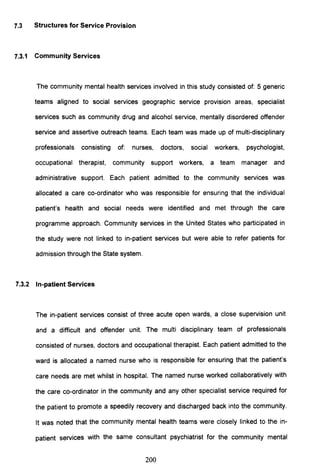 7.3 Structures for Service Provision
7.3.1 Community Services
The community mental health services involved in this study consisted of: 5 generic
teams aligned to social services geographic service provision areas, specialist
services such as community drug and alcohol service, mentally disordered offender
service and assertive outreach teams. Each team was made up of multi-disciplinary
professionals consisting of: nurses, doctors, social workers, psychologist,
occupational therapist, community support workers, a team manager and
administrative support. Each patient admitted to the community services was
allocated a care co-ordinator who was responsible for ensuring that the individual
patient's health and social needs were identified and met through the care
programme approach. Community services in the United States who participated in
the study were not linked to in-patient services but were able to refer patients for
admission through the State system.
7.3.2 In-patient Services
The in-patient services consist of three acute open wards, a close supervision unit
and a difficult and offender unit. The multi disciplinary team of professionals
consisted of nurses, doctors and occupational therapist. Each patient admitted to the
ward is allocated a named nurse who is responsible for ensuring that the patient's
care needs are met whilst in hospital. The named nurse worked collaboratively with
the care co-ordinator in the community and any other specialist service required for
the patient to promote a speedily recovery and discharged back into the community.
It was noted that the community mental health teams were closely linked to the in-
patient services with the same consultant psychiatrist for the community mental
200
 