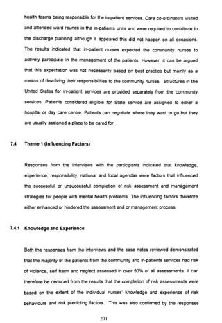 health teams being responsible for the in-patient services. Care co-ordinators visited
and attended ward rounds in the in-patients units and were required to contribute to
the discharge planning although it appeared this did not happen on all occasions.
The results indicated that in-patient nurses expected the community nurses to
actively participate in the management of the patients. However, it can be argued
that this expectation was not necessarily based on best practice but mainly as a
means of devolving their responsibilities to the community nurses. Structures in the
United States for in-patient services are provided separately from the community
services. Patients considered eligible for State service are assigned to either a
hospital or day care centre. Patients can negotiate where they want to go but they
are usually assigned a place to be cared for.
7.4 Theme 1 (Influencing Factors)
Responses from the interviews with the participants indicated that knowledge,
experience, responsibility, national and local agendas were factors that influenced
the successful or unsuccessful completion of risk assessment and management
strategies for people with mental health problems. The influencing factors therefore
either enhanced or hindered the assessment and or management process.
7.4.1 Knowledge and Experience
Both the responses from the interviews and the case notes reviewed demonstrated
that the majority of the patients from the community and in-patients services had risk
of violence, self harm and neglect assessed in over 50% of all assessments. It can
therefore be deduced from the results that the completion of risk assessments were
based on the extent of the individual nurses' knowledge and experience of risk
behaviours and risk predicting factors. This was also confirmed by the responses
201
 
