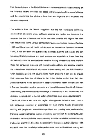 from the participants in the United States who stated that clinical decision making on
the risk that a patient presented was based on the knowledge of the person's history
and the experiences that clinicians have had with litigations also influenced the
decisions they made.
The evidence from the results suggested that the risk behaviours commonly
assessed for all patients were, self-harm, violence and neglect and therefore it is
assumed that this is because the risk of self harm, violence and neglect has been
well documented in the various confidential inquiries and suicide reviews (Appleby
1998) and Department of Health policies such as the National Service Framework
(1998). It has also been well publicised by the media over the last decade, and can
be argued that due national and local guidance and expectations, these three key
risk behaviours can be easily recalled therefore making professionals more aware of
these risk behaviours in people with mental health problems and possibly enabling
the professionals to store such information in their memory and use that information
when assessing people with severe mental health problems. It can also be argued
that responses from the clinicians in the United States implied that they also
perceived that the media perception of people with mental health problems and risk
influenced the public negative perceptions of mental illness and the risk of violence.
Alternatively, the continuous media coverage of the mentally ill and risk ensured that
clinicians remained alert to the risk factors which those client groups could present.
The risk of violence, self harm and neglect also appeared to be the most common
risk behaviours observed or experienced by most mental health professionals
working with people with mental health problems and possibly more easily recalled
therefore supporting theories such as 'availability bias' in which the tendency to judge
an event to be more probable, the more easily it can be recalled or pictured mentally
(Kahneman et al 1973). Based on the assertion by the various authors (Benner 1984,
Pitz et al 1984) that knowledge and experience are important in decision making as it
202
 