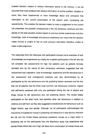 enabled decision makers to retrieve information stored in the memory, it can be
assumed that most professionals retrieve information on similar problem, situation or
event they have experienced or have knowledge about and compared that
information to the current presentation of the patient when completing risk
assessments. This enables the decision maker to make a judgement on the current
risk presented, the possible consequences if the risk behaviour continues and then
decide on the best possible solution based on previous similar experiences and prior
knowledge. Lack of knowledge and previous experience can mean that the decision
maker (nurse) is unable to rely on such previous information therefore unable to
make a safe judgement.
The responses from the interviews with participants showed some examples of lack
of knowledge and experiences by mostly the in-patient participants in the UK who did
not complete risk assessments for high risk patients such as patients formally
admitted who by the nature of their compulsory admission suggested that risk
assessment was imperative. Lack of knowledge, experience and the discrepancies in
risk assessment and management practices was also demonstrated by all
participants by the risk behaviours and risk predicting factors assessed and the fact
that not all patients had the three most common risk behaviours (violence, neglect
and self-harm) assessed with only one participant linking the risk of alcohol and
drugs misuse to risk behaviours and risk predicting factors. The United States
participants on the other hand, had identified other risk behaviours in addition to
violence and self harm as they also suggested considerations for behaviours such as
trigger factors, age and gender. Although not all participants acknowledged the
importance of substance misuse in predicting risk behaviours it was obvious that both
the UK and the United States perceived substance misuse as a major factor in
predicting risk as the participants from the MacArthur study had established that
mental illness alone was not a high risk factor but a combination of mental illness and
203
 